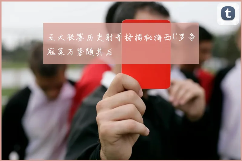 五大联赛历史射手榜揭秘梅西C罗争冠莱万紧随其后