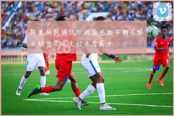 阿里纳斯调侃珍妮应感激布朗尼球衣销售足以支付老詹薪水