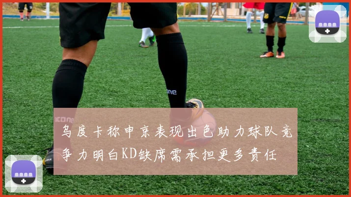 乌度卡称申京表现出色助力球队竞争力明白KD缺席需承担更多责任