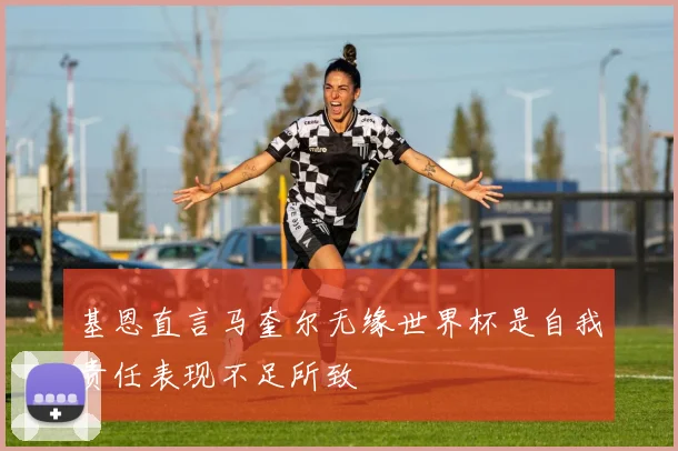 基恩直言马奎尔无缘世界杯是自我责任表现不足所致