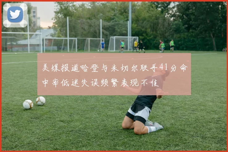 美媒报道哈登与米切尔联手41分命中率低迷失误频繁表现不佳
