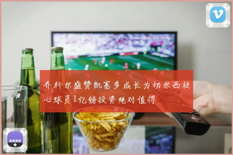乔科尔盛赞凯塞多成长为切尔西核心球员1亿镑投资绝对值得