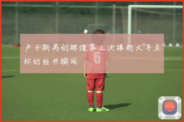 卢卡斯再创辉煌第三次捧起大耳朵杯的经典瞬间