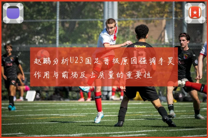赵鹏分析U23国足晋级原因强调李昊作用与前场反击质量的重要性