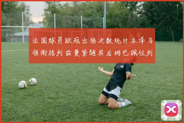 法国球员欧冠出场次数统计本泽马领衔格列兹曼紧随其后姆巴佩位列第五