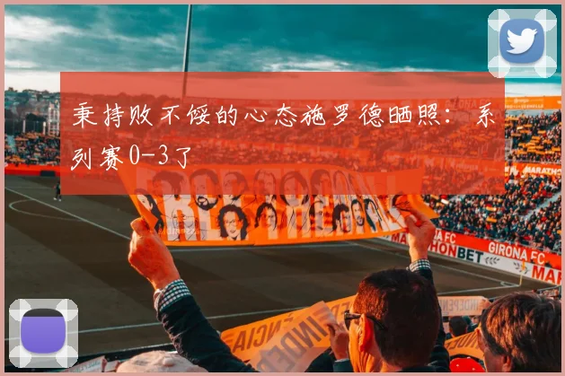秉持败不馁的心态施罗德晒照：系列赛0-3了