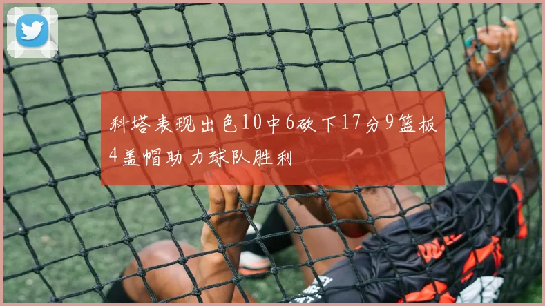 科塔表现出色10中6砍下17分9篮板4盖帽助力球队胜利