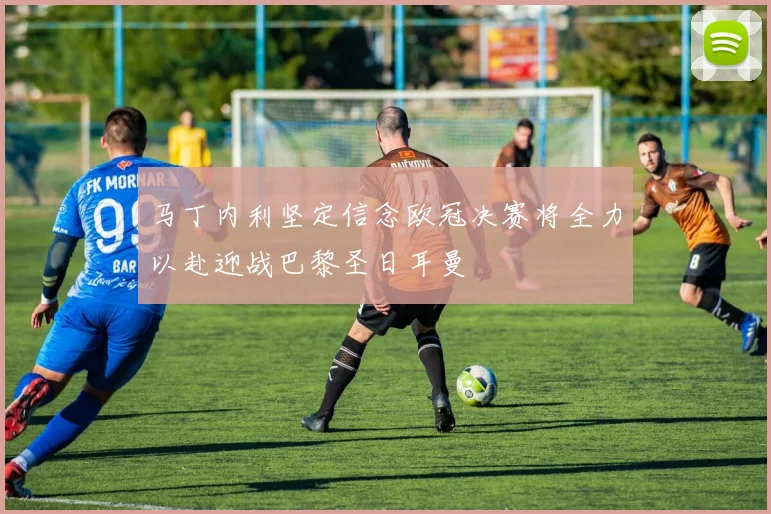 马丁内利坚定信念欧冠决赛将全力以赴迎战巴黎圣日耳曼