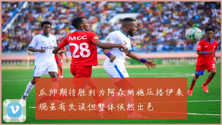 瓜帅期待胜利为阿森纳施压格伊表现虽有失误但整体依然出色