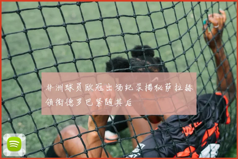 非洲球员欧冠出场纪录揭秘萨拉赫领衔德罗巴紧随其后
