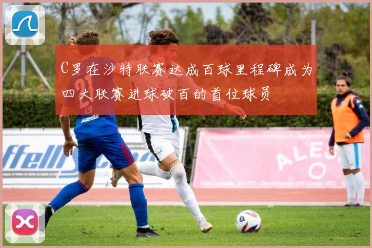 C罗在沙特联赛达成百球里程碑成为四大联赛进球破百的首位球员