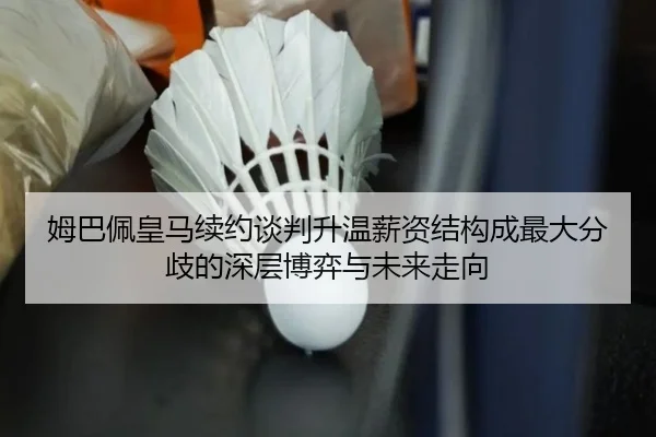 姆巴佩皇马续约谈判升温薪资结构成最大分歧的深层博弈与未来走向